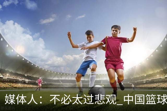 媒体人：不必太过悲观 中国篮球人口基数庞大&迟早触底反弹