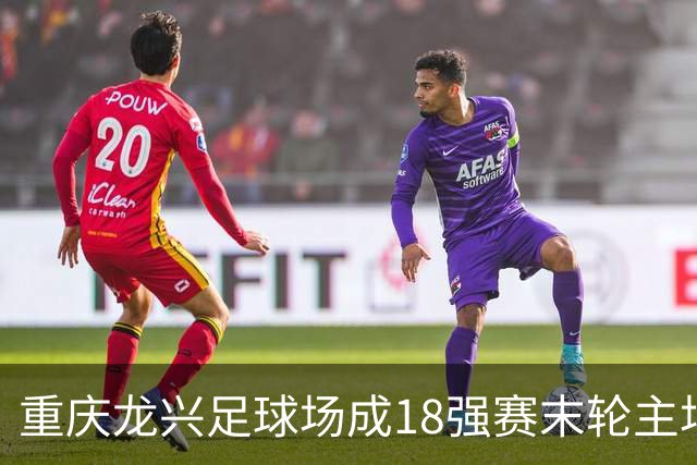 重庆龙兴足球场成18强赛末轮主场，或可安排中甲测试